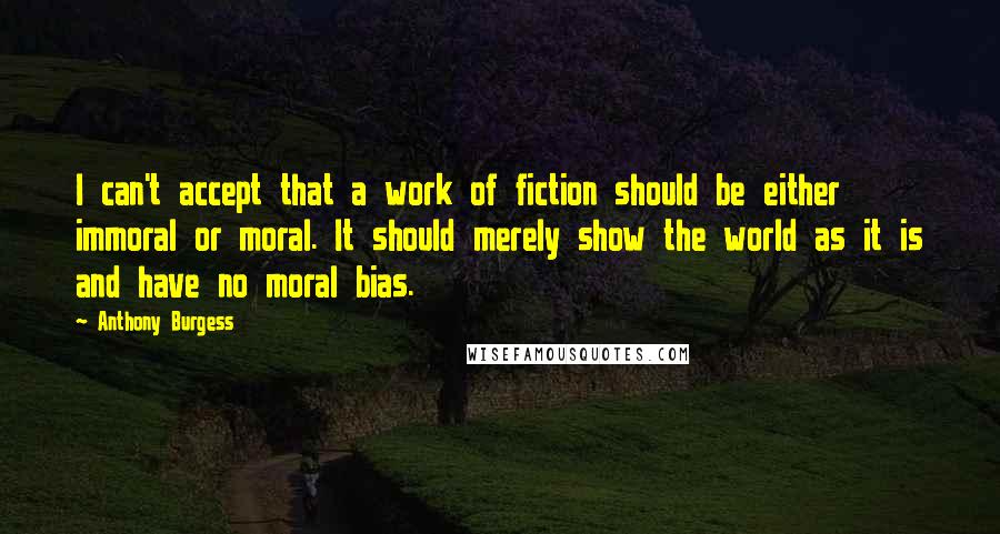 Anthony Burgess Quotes: I can't accept that a work of fiction should be either immoral or moral. It should merely show the world as it is and have no moral bias.