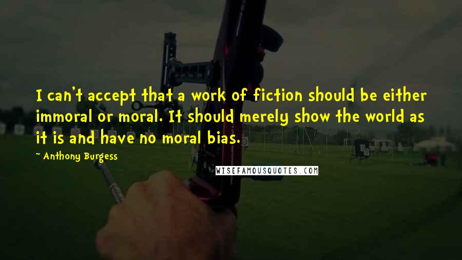 Anthony Burgess Quotes: I can't accept that a work of fiction should be either immoral or moral. It should merely show the world as it is and have no moral bias.