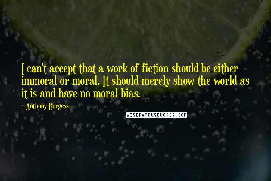 Anthony Burgess Quotes: I can't accept that a work of fiction should be either immoral or moral. It should merely show the world as it is and have no moral bias.