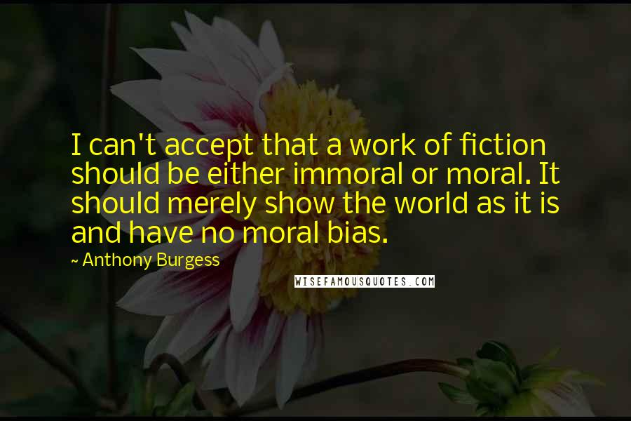 Anthony Burgess Quotes: I can't accept that a work of fiction should be either immoral or moral. It should merely show the world as it is and have no moral bias.