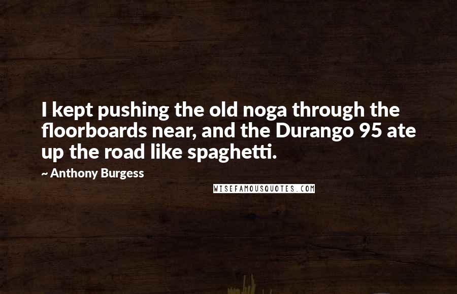 Anthony Burgess Quotes: I kept pushing the old noga through the floorboards near, and the Durango 95 ate up the road like spaghetti.