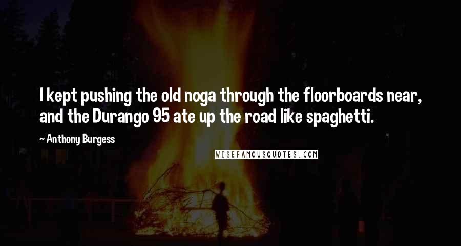 Anthony Burgess Quotes: I kept pushing the old noga through the floorboards near, and the Durango 95 ate up the road like spaghetti.