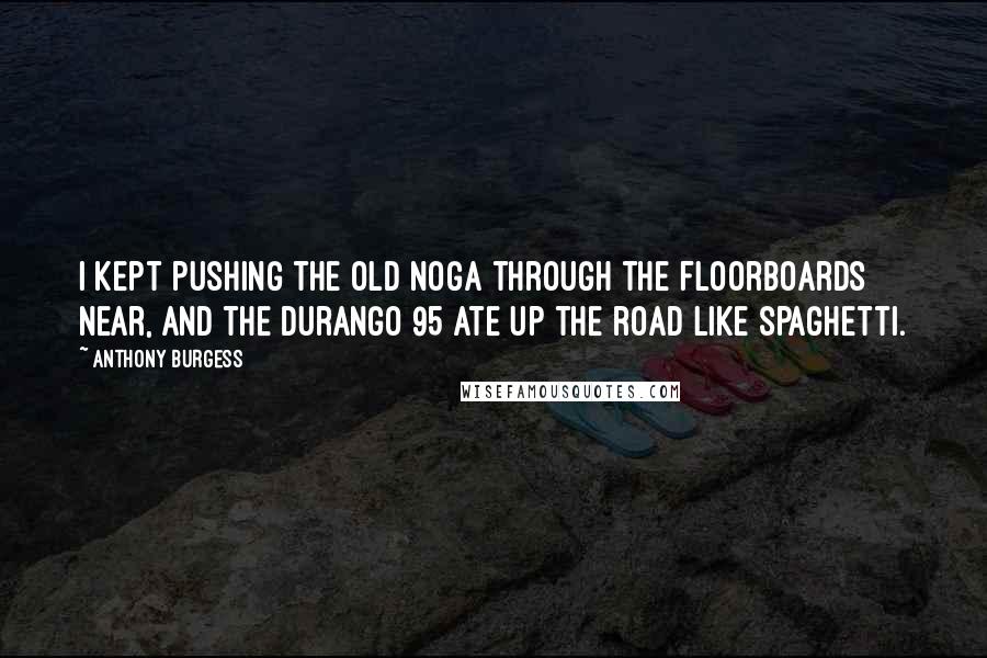 Anthony Burgess Quotes: I kept pushing the old noga through the floorboards near, and the Durango 95 ate up the road like spaghetti.