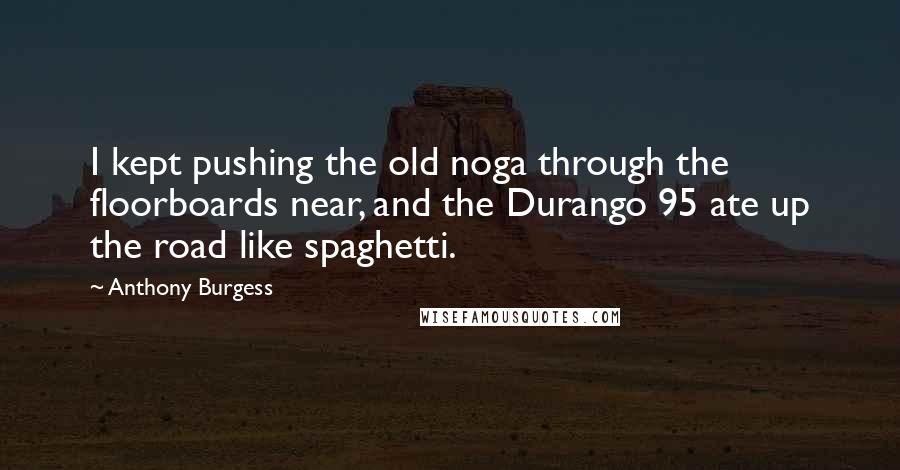 Anthony Burgess Quotes: I kept pushing the old noga through the floorboards near, and the Durango 95 ate up the road like spaghetti.