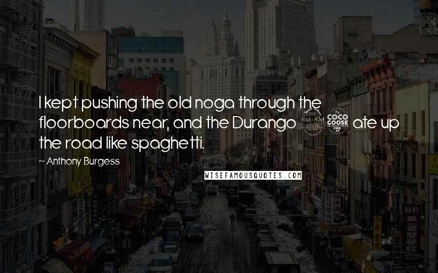 Anthony Burgess Quotes: I kept pushing the old noga through the floorboards near, and the Durango 95 ate up the road like spaghetti.