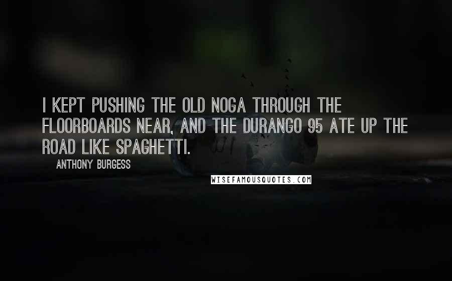 Anthony Burgess Quotes: I kept pushing the old noga through the floorboards near, and the Durango 95 ate up the road like spaghetti.