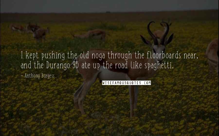 Anthony Burgess Quotes: I kept pushing the old noga through the floorboards near, and the Durango 95 ate up the road like spaghetti.