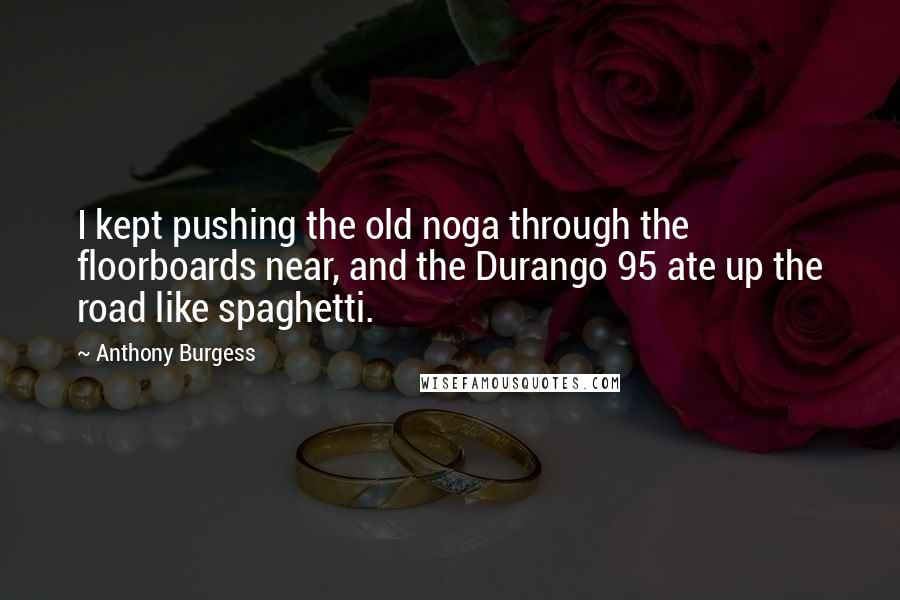 Anthony Burgess Quotes: I kept pushing the old noga through the floorboards near, and the Durango 95 ate up the road like spaghetti.