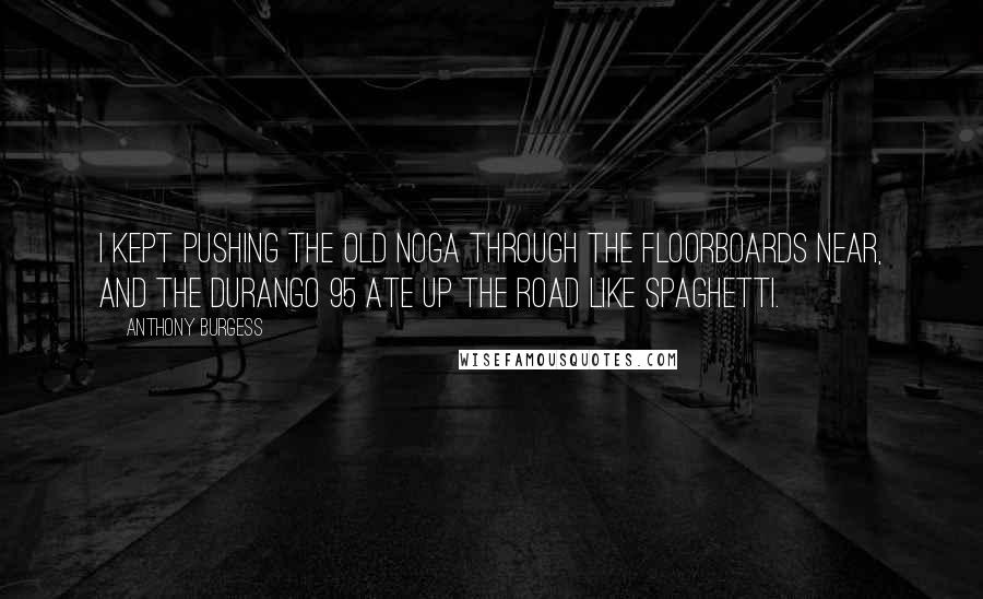 Anthony Burgess Quotes: I kept pushing the old noga through the floorboards near, and the Durango 95 ate up the road like spaghetti.