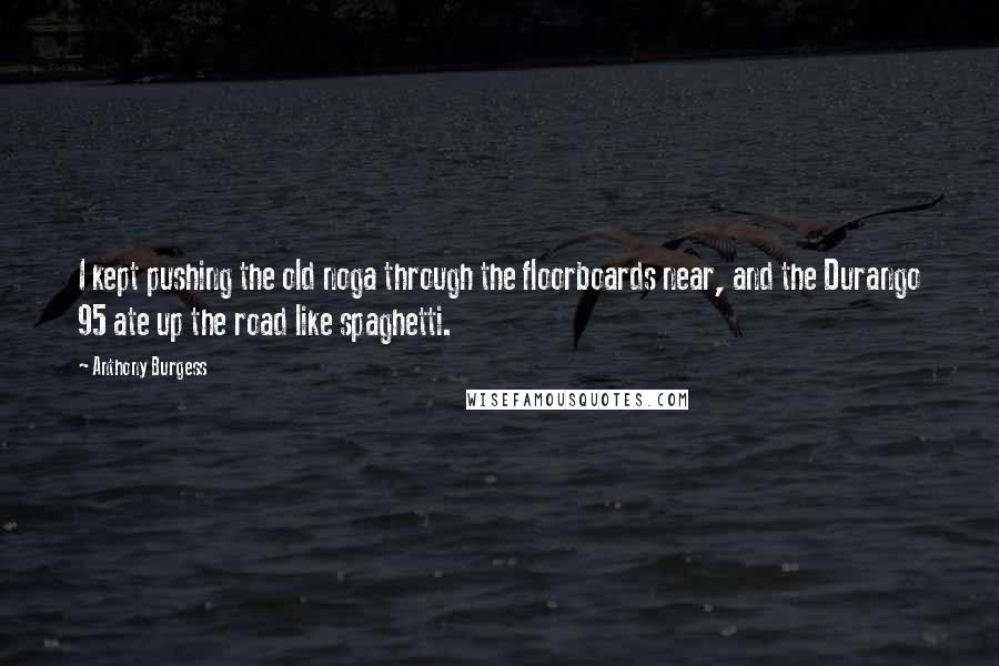 Anthony Burgess Quotes: I kept pushing the old noga through the floorboards near, and the Durango 95 ate up the road like spaghetti.
