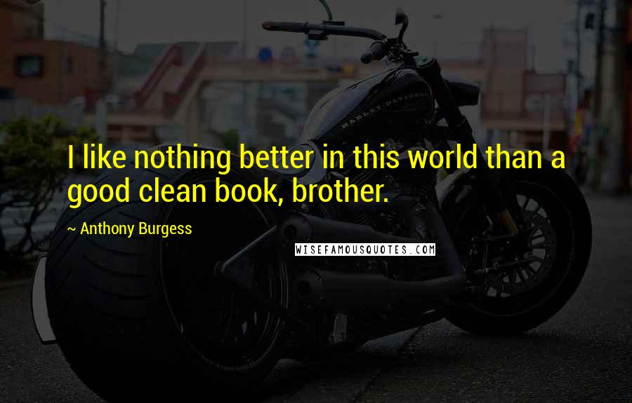 Anthony Burgess Quotes: I like nothing better in this world than a good clean book, brother.