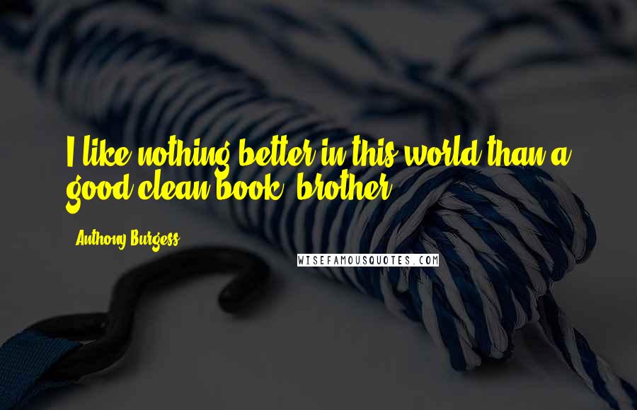 Anthony Burgess Quotes: I like nothing better in this world than a good clean book, brother.