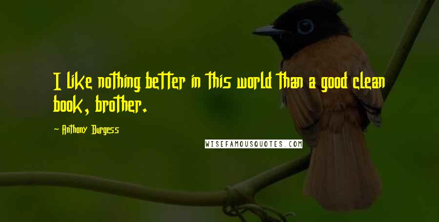 Anthony Burgess Quotes: I like nothing better in this world than a good clean book, brother.