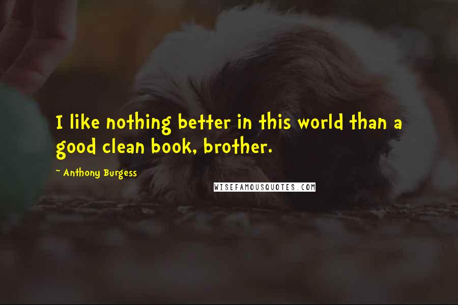 Anthony Burgess Quotes: I like nothing better in this world than a good clean book, brother.