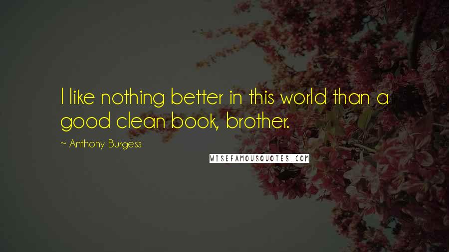 Anthony Burgess Quotes: I like nothing better in this world than a good clean book, brother.