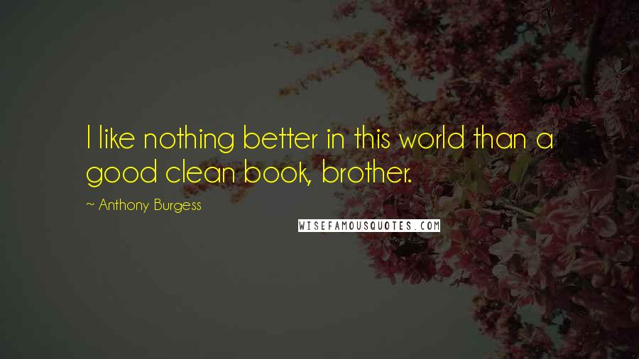 Anthony Burgess Quotes: I like nothing better in this world than a good clean book, brother.