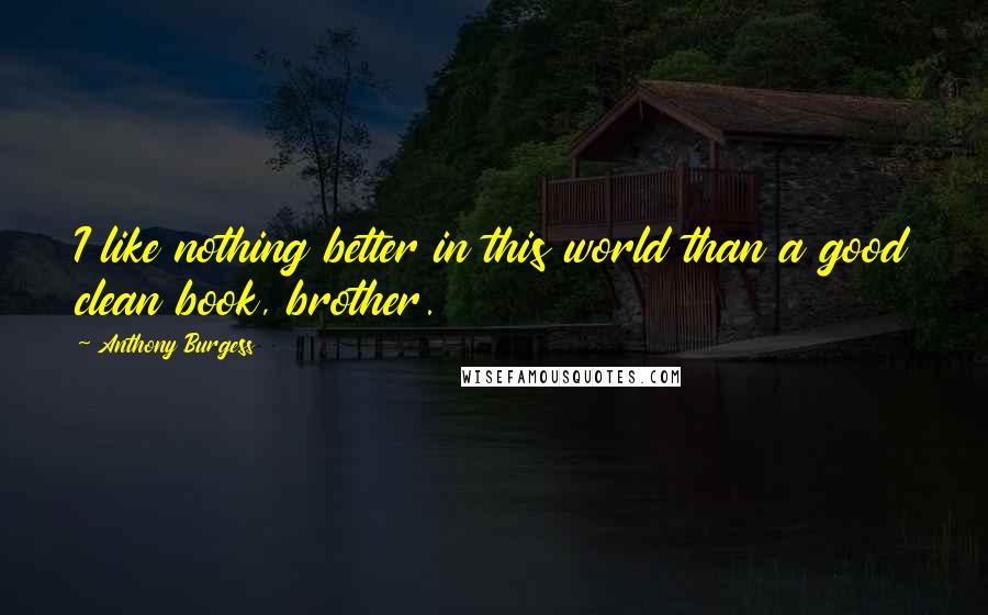 Anthony Burgess Quotes: I like nothing better in this world than a good clean book, brother.