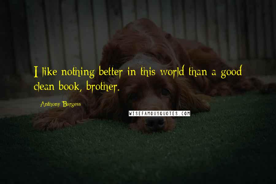 Anthony Burgess Quotes: I like nothing better in this world than a good clean book, brother.