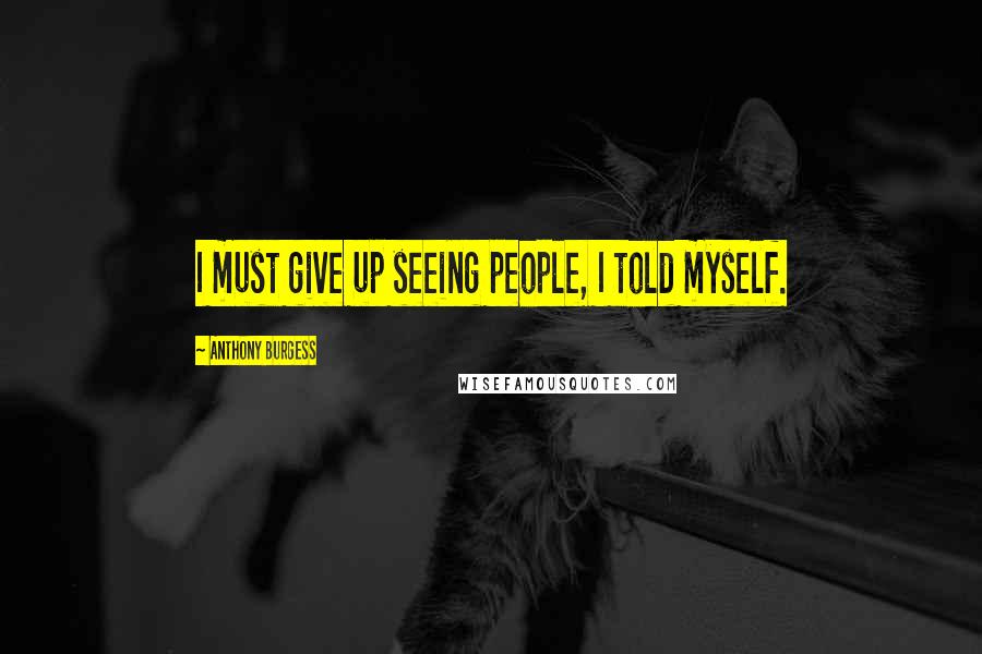 Anthony Burgess Quotes: I must give up seeing people, I told myself.