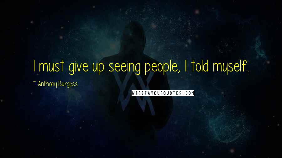 Anthony Burgess Quotes: I must give up seeing people, I told myself.