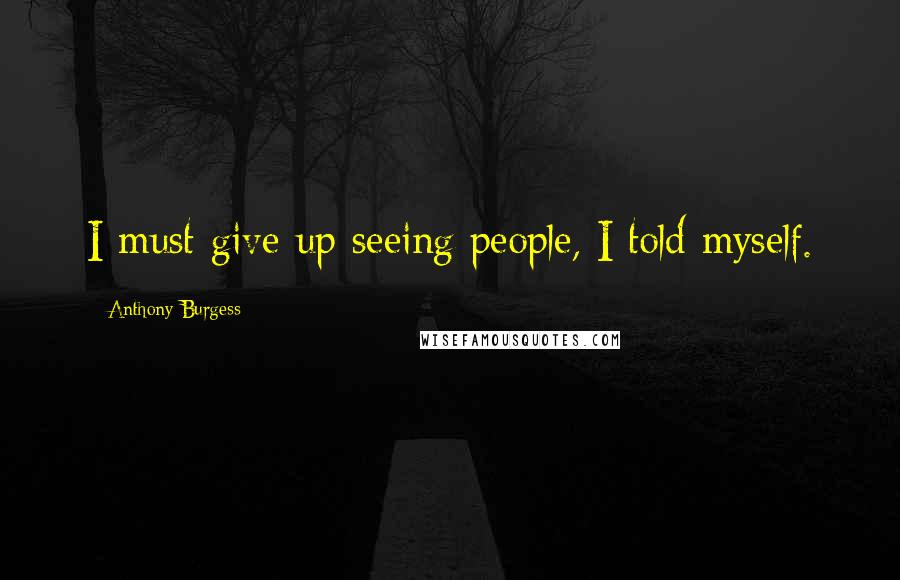 Anthony Burgess Quotes: I must give up seeing people, I told myself.