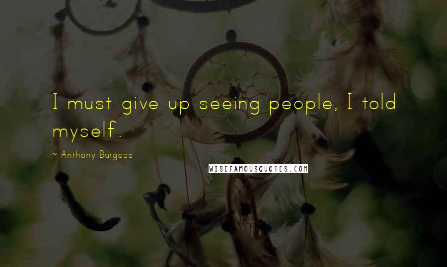 Anthony Burgess Quotes: I must give up seeing people, I told myself.