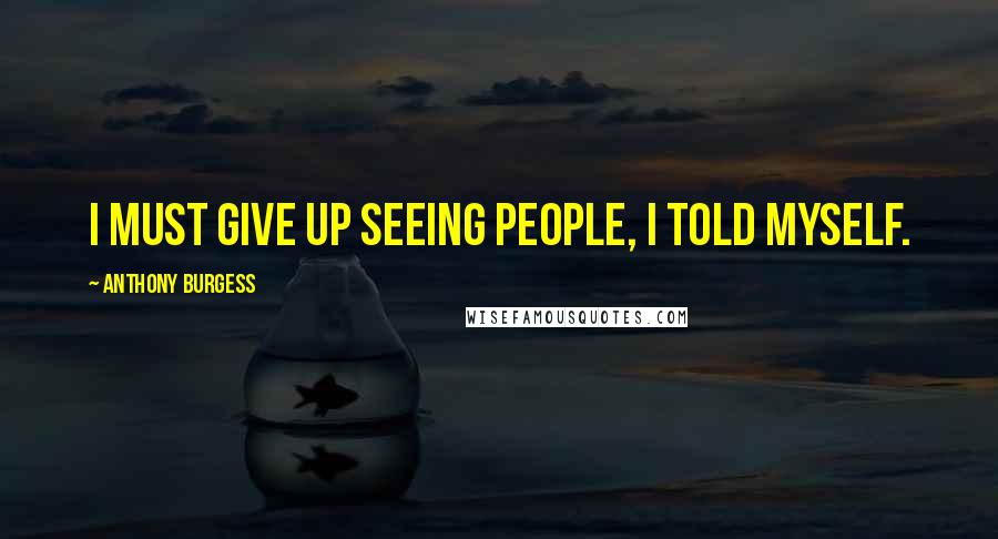Anthony Burgess Quotes: I must give up seeing people, I told myself.