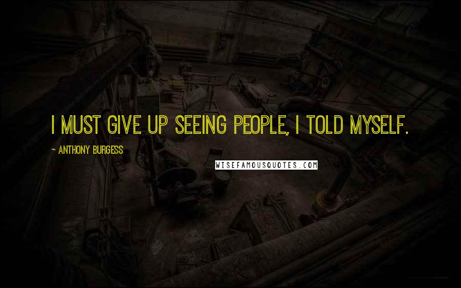 Anthony Burgess Quotes: I must give up seeing people, I told myself.