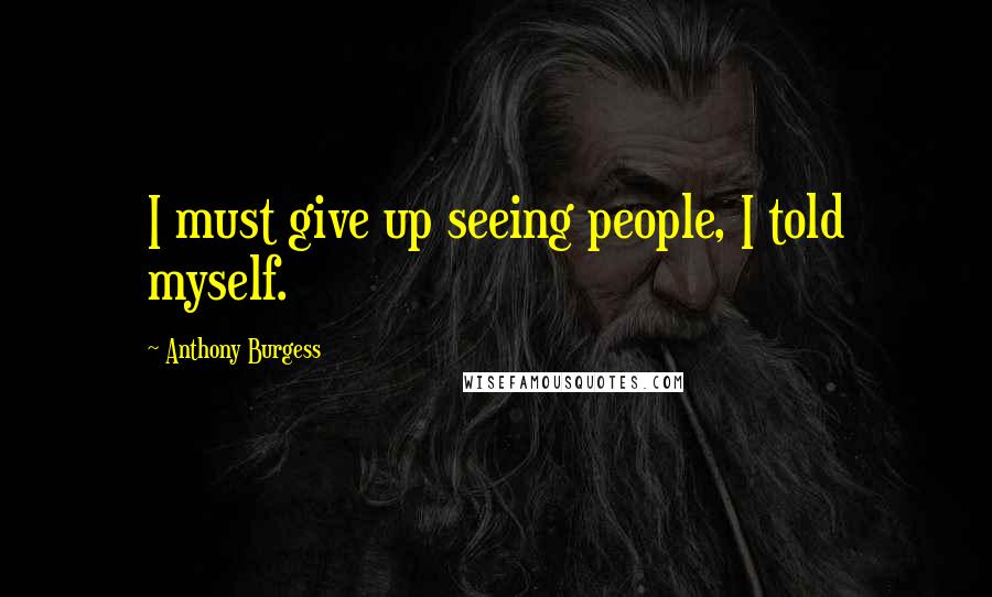 Anthony Burgess Quotes: I must give up seeing people, I told myself.