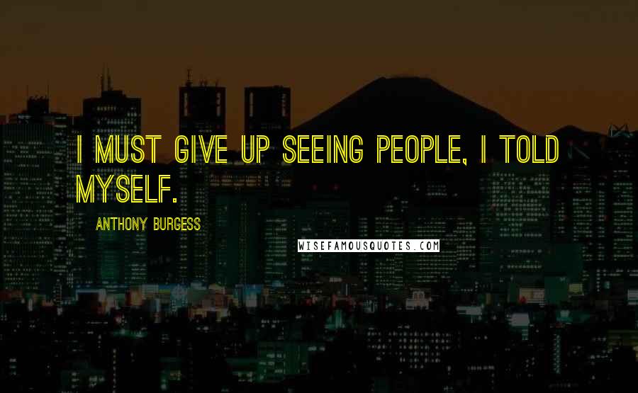 Anthony Burgess Quotes: I must give up seeing people, I told myself.
