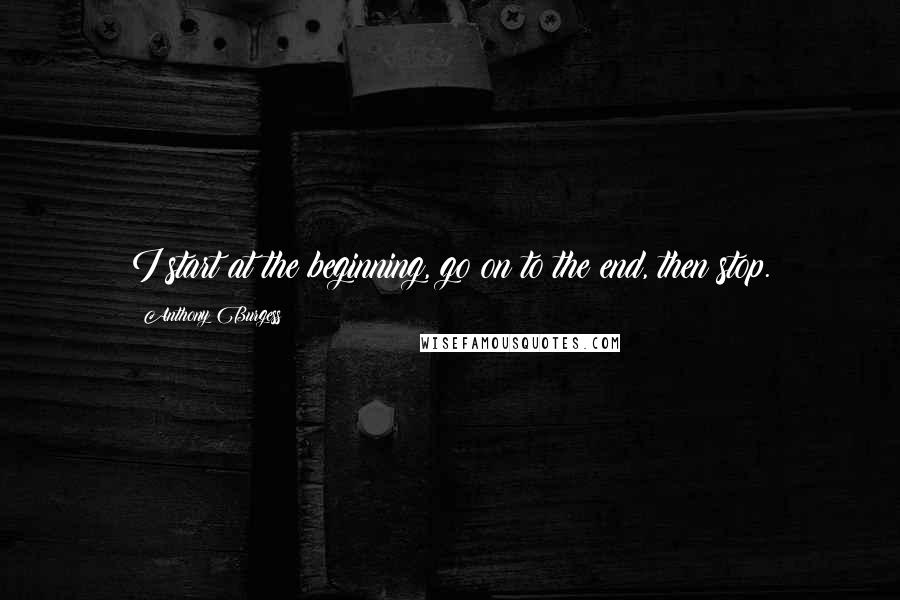 Anthony Burgess Quotes: I start at the beginning, go on to the end, then stop.