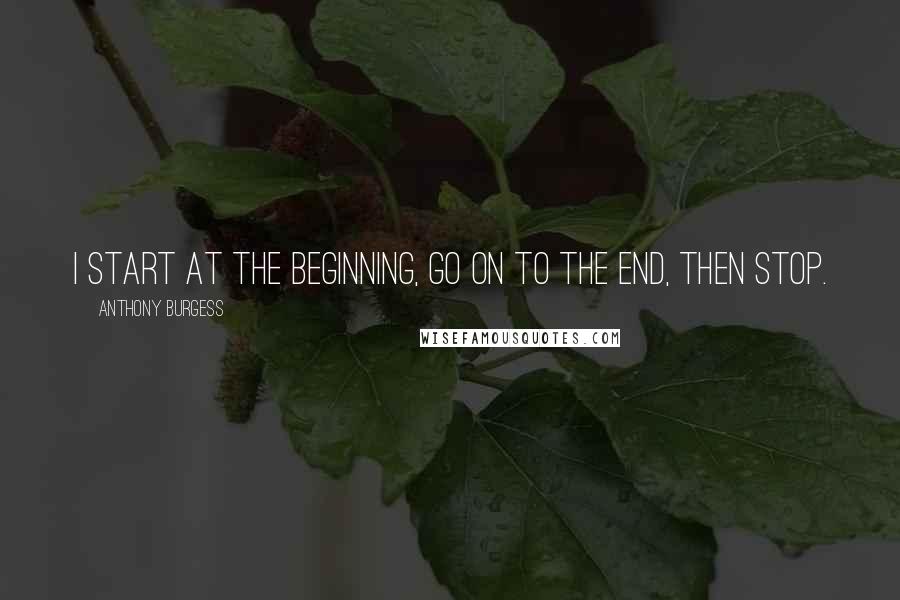 Anthony Burgess Quotes: I start at the beginning, go on to the end, then stop.