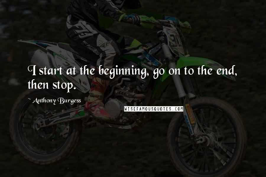 Anthony Burgess Quotes: I start at the beginning, go on to the end, then stop.