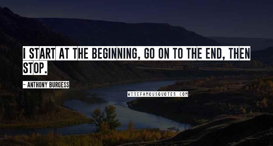 Anthony Burgess Quotes: I start at the beginning, go on to the end, then stop.