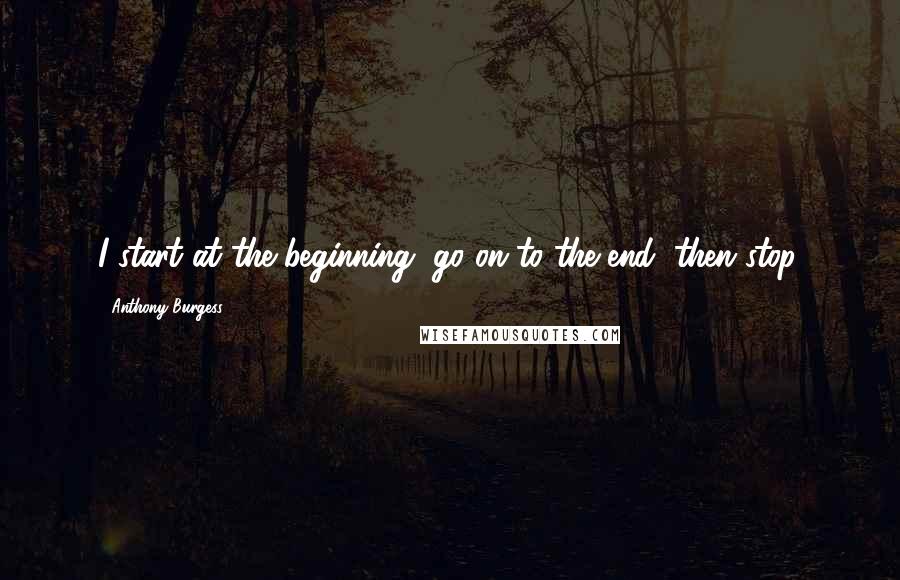 Anthony Burgess Quotes: I start at the beginning, go on to the end, then stop.