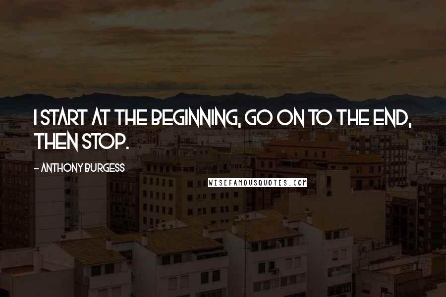 Anthony Burgess Quotes: I start at the beginning, go on to the end, then stop.