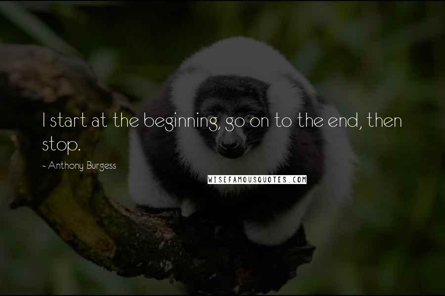 Anthony Burgess Quotes: I start at the beginning, go on to the end, then stop.