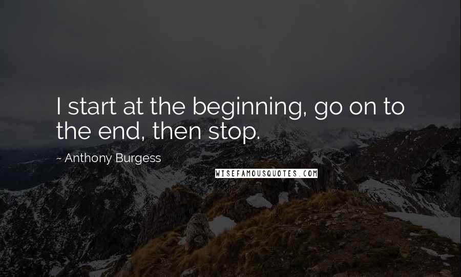 Anthony Burgess Quotes: I start at the beginning, go on to the end, then stop.