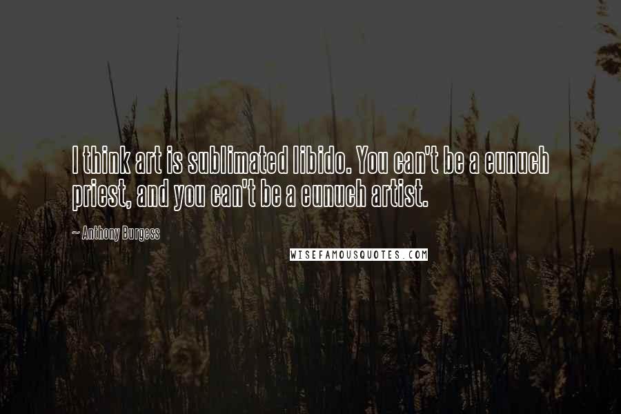 Anthony Burgess Quotes: I think art is sublimated libido. You can't be a eunuch priest, and you can't be a eunuch artist.