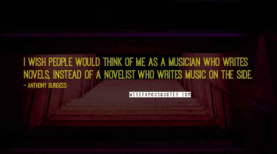 Anthony Burgess Quotes: I wish people would think of me as a musician who writes novels, instead of a novelist who writes music on the side.