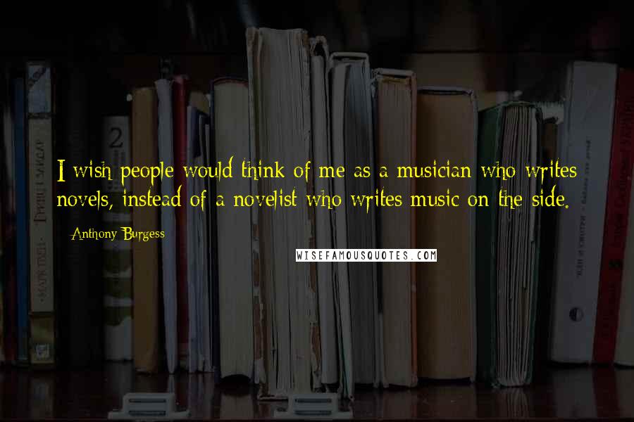 Anthony Burgess Quotes: I wish people would think of me as a musician who writes novels, instead of a novelist who writes music on the side.