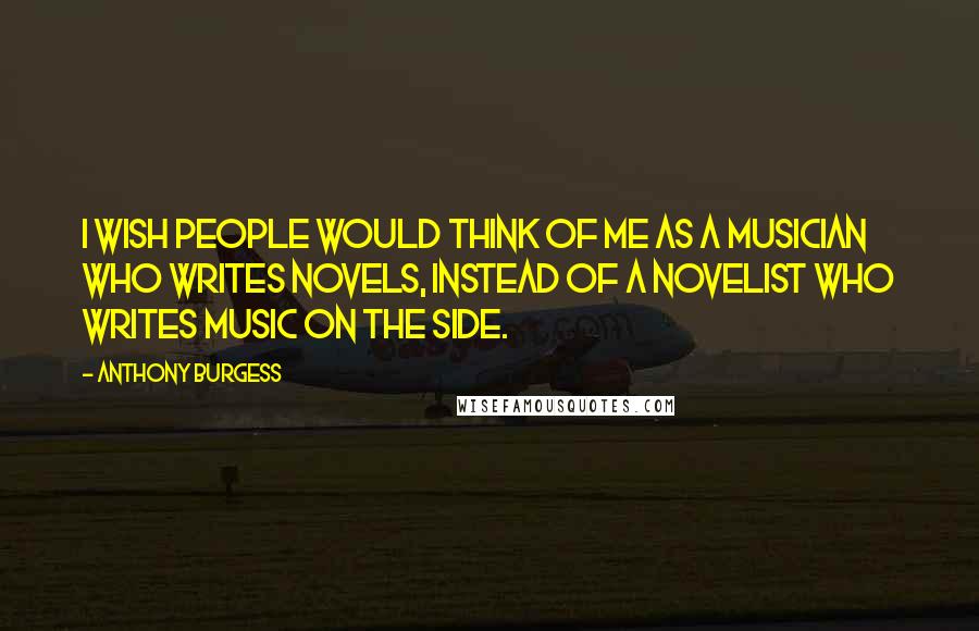 Anthony Burgess Quotes: I wish people would think of me as a musician who writes novels, instead of a novelist who writes music on the side.