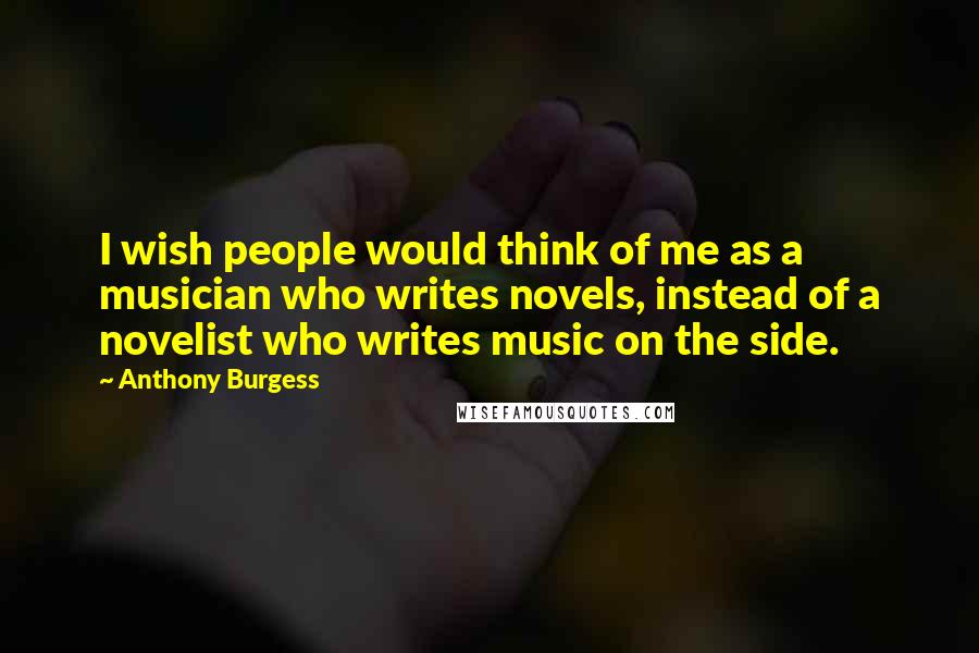 Anthony Burgess Quotes: I wish people would think of me as a musician who writes novels, instead of a novelist who writes music on the side.