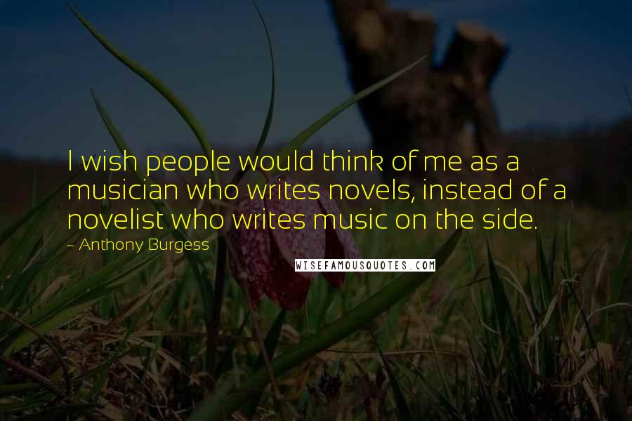 Anthony Burgess Quotes: I wish people would think of me as a musician who writes novels, instead of a novelist who writes music on the side.