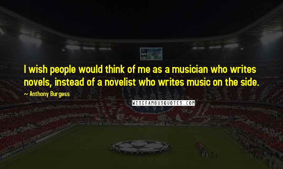 Anthony Burgess Quotes: I wish people would think of me as a musician who writes novels, instead of a novelist who writes music on the side.