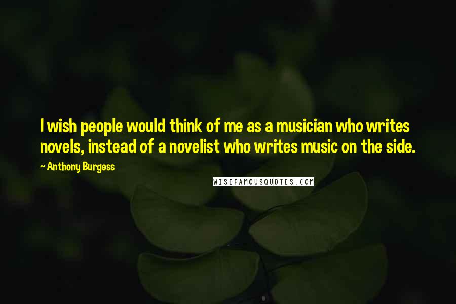 Anthony Burgess Quotes: I wish people would think of me as a musician who writes novels, instead of a novelist who writes music on the side.