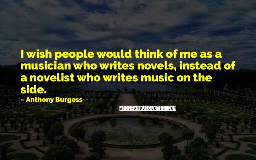 Anthony Burgess Quotes: I wish people would think of me as a musician who writes novels, instead of a novelist who writes music on the side.
