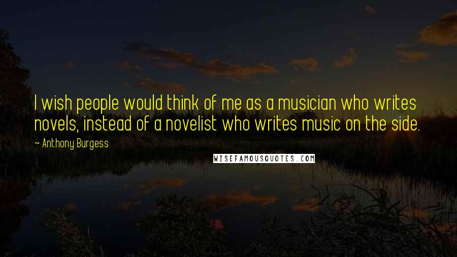 Anthony Burgess Quotes: I wish people would think of me as a musician who writes novels, instead of a novelist who writes music on the side.