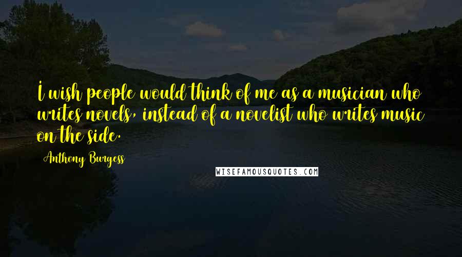 Anthony Burgess Quotes: I wish people would think of me as a musician who writes novels, instead of a novelist who writes music on the side.