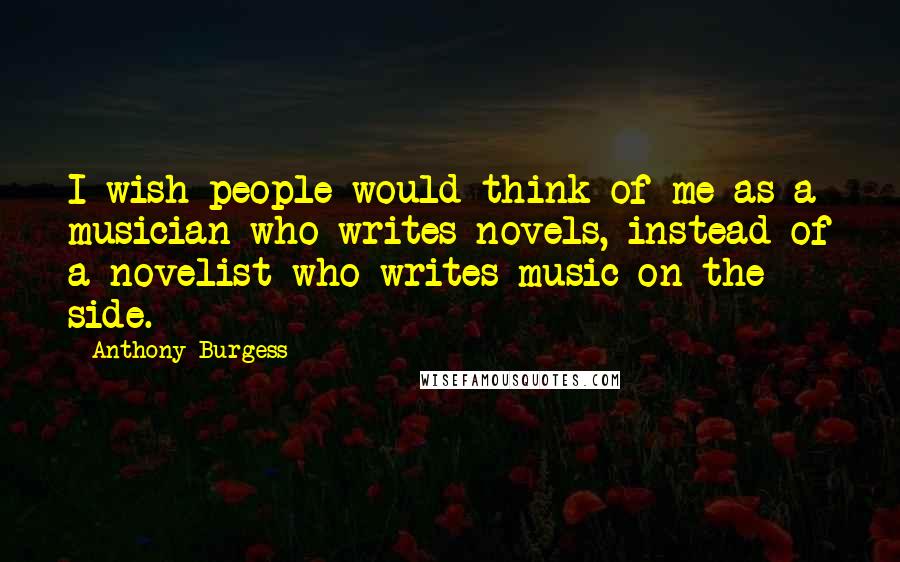 Anthony Burgess Quotes: I wish people would think of me as a musician who writes novels, instead of a novelist who writes music on the side.